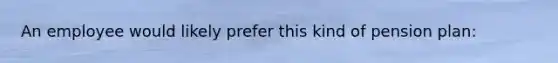 An employee would likely prefer this kind of pension plan: