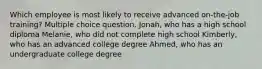 Which employee is most likely to receive advanced on-the-job training? Multiple choice question. Jonah, who has a high school diploma Melanie, who did not complete high school Kimberly, who has an advanced college degree Ahmed, who has an undergraduate college degree