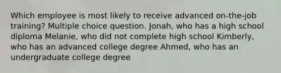 Which employee is most likely to receive advanced on-the-job training? Multiple choice question. Jonah, who has a high school diploma Melanie, who did not complete high school Kimberly, who has an advanced college degree Ahmed, who has an undergraduate college degree