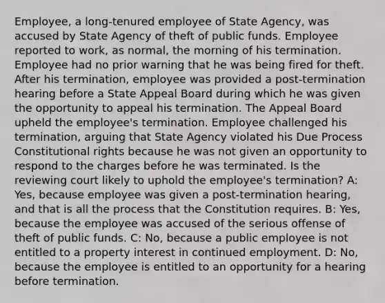 Employee, a long-tenured employee of State Agency, was accused by State Agency of theft of public funds. Employee reported to work, as normal, the morning of his termination. Employee had no prior warning that he was being fired for theft. After his termination, employee was provided a post-termination hearing before a State Appeal Board during which he was given the opportunity to appeal his termination. The Appeal Board upheld the employee's termination. Employee challenged his termination, arguing that State Agency violated his Due Process Constitutional rights because he was not given an opportunity to respond to the charges before he was terminated. Is the reviewing court likely to uphold the employee's termination? A: Yes, because employee was given a post-termination hearing, and that is all the process that the Constitution requires. B: Yes, because the employee was accused of the serious offense of theft of public funds. C: No, because a public employee is not entitled to a property interest in continued employment. D: No, because the employee is entitled to an opportunity for a hearing before termination.