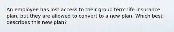 An employee has lost access to their group term life insurance plan, but they are allowed to convert to a new plan. Which best describes this new plan?