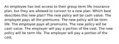 An employee has lost access to their group term life insurance plan, but they are allowed to convert to a new plan. Which best describes this new plan? The new policy will be cash value. The employee pays all the premiums. The new policy will be term life. The employee pays all premiums. The new policy will be cash value. The employer will pay a portion of the cost. The new policy will be term life. The employer will pay a portion of the cost.