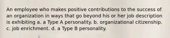 An employee who makes positive contributions to the success of an organization in ways that go beyond his or her job description is exhibiting a. a Type A personality. b. organizational citizenship. c. job enrichment. d. a Type B personality.