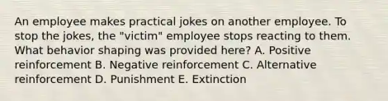 An employee makes practical jokes on another employee. To stop the jokes, the "victim" employee stops reacting to them. What behavior shaping was provided here? A. Positive reinforcement B. Negative reinforcement C. Alternative reinforcement D. Punishment E. Extinction