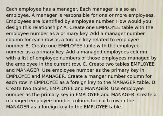 Each employee has a manager. Each manager is also an employee. A manager is responsible for one or more employees. Employees are identified by employee number. How would you design this relationship? A. Create one EMPLOYEE table with the employee number as a primary key. Add a manager number column for each row as a foreign key related to employee number B. Create one EMPLOYEE table with the employee number as a primary key. Add a managed employees column with a list of employee numbers of those employees managed by the employee in the current row. C. Create two tables EMPLOYEE and MANAGER. Use employee number as the primary key in EMPLOYEE and MANAGER. Create a manger number column for each row in EMPLOYEE as a foreign key to the MANAGER table. D. Create two tables, EMPLOYEE and MANAGER. Use employee number as the primary key in EMPLOYEE and MANAGER. Create a managed employee number column for each row in the MANAGER as a foreign key to the EMPLOYEE table.