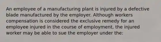 An employee of a manufacturing plant is injured by a defective blade manufactured by the employer. Although workers compensation is considered the exclusive remedy for an employee injured in the course of employment, the injured worker may be able to sue the employer under the: