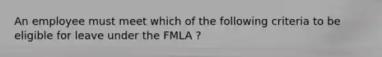 An employee must meet which of the following criteria to be eligible for leave under the FMLA ?