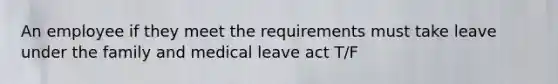 An employee if they meet the requirements must take leave under the family and medical leave act T/F