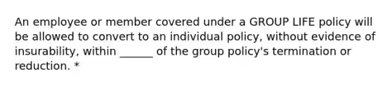 An employee or member covered under a GROUP LIFE policy will be allowed to convert to an individual policy, without evidence of insurability, within ______ of the group policy's termination or reduction. *