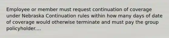 Employee or member must request continuation of coverage under Nebraska Continuation rules within how many days of date of coverage would otherwise terminate and must pay the group policyholder....