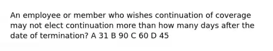 An employee or member who wishes continuation of coverage may not elect continuation <a href='https://www.questionai.com/knowledge/keWHlEPx42-more-than' class='anchor-knowledge'>more than</a> how many days after the date of termination? A 31 B 90 C 60 D 45