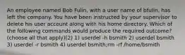 An employee named Bob Fulin, with a user name of bfulin, has left the company. You have been instructed by your supervisor to delete his user account along with his home directory. Which of the following commands would produce the required outcome? (choose all that apply)(2) 1) userdel -h bsmith 2) userdel bsmith 3) userdel -r bsmith 4) userdel bsmith;rm -rf /home/bsmith