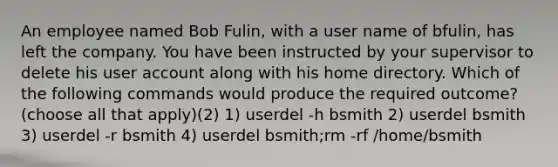 An employee named Bob Fulin, with a user name of bfulin, has left the company. You have been instructed by your supervisor to delete his user account along with his home directory. Which of the following commands would produce the required outcome? (choose all that apply)(2) 1) userdel -h bsmith 2) userdel bsmith 3) userdel -r bsmith 4) userdel bsmith;rm -rf /home/bsmith