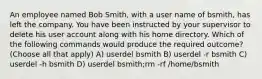 An employee named Bob Smith, with a user name of bsmith, has left the company. You have been instructed by your supervisor to delete his user account along with his home directory. Which of the following commands would produce the required outcome? (Choose all that apply) A) userdel bsmith B) userdel -r bsmith C) userdel -h bsmith D) userdel bsmith;rm -rf /home/bsmith