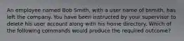 An employee named Bob Smith, with a user name of bsmith, has left the company. You have been instructed by your supervisor to delete his user account along with his home directory. Which of the following commands would produce the required outcome?