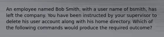 An employee named Bob Smith, with a user name of bsmith, has left the company. You have been instructed by your supervisor to delete his user account along with his home directory. Which of the following commands would produce the required outcome?