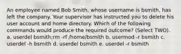 An employee named Bob Smith, whose username is bsmith, has left the company. Your supervisor has instructed you to delete his user account and home directory. Which of the following commands would produce the required outcome? (Select TWO). a. userdel bsmith;rm -rf /home/bsmith b. usermod -r bsmith c. userdel -h bsmith d. userdel bsmith e. userdel -r bsmith