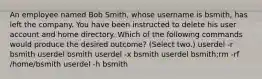 An employee named Bob Smith, whose username is bsmith, has left the company. You have been instructed to delete his user account and home directory. Which of the following commands would produce the desired outcome? (Select two.) userdel -r bsmith userdel bsmith userdel -x bsmith userdel bsmith;rm -rf /home/bsmith userdel -h bsmith