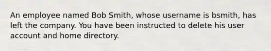 An employee named Bob Smith, whose username is bsmith, has left the company. You have been instructed to delete his user account and home directory.