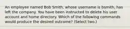 An employee named Bob Smith, whose username is bsmith, has left the company. You have been instructed to delete his user account and home directory. Which of the following commands would produce the desired outcome? (Select two.)