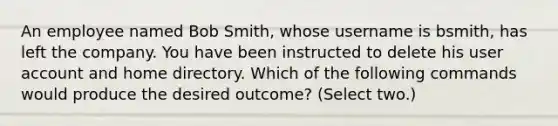 An employee named Bob Smith, whose username is bsmith, has left the company. You have been instructed to delete his user account and home directory. Which of the following commands would produce the desired outcome? (Select two.)