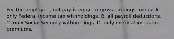 For the employee, net pay is equal to gross earnings minus: A. only Federal income tax withholdings. B. all payroll deductions. C. only Social Security withholdings. D. only medical insurance premiums.