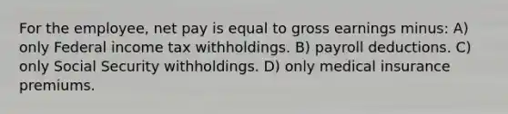 For the employee, net pay is equal to gross earnings minus: A) only Federal income tax withholdings. B) payroll deductions. C) only Social Security withholdings. D) only medical insurance premiums.