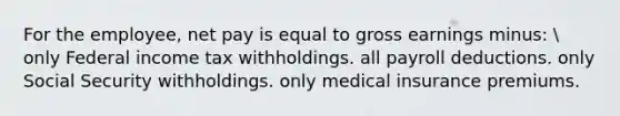 For the employee, net pay is equal to gross earnings minus:  only Federal income tax withholdings. all payroll deductions. only Social Security withholdings. only medical insurance premiums.