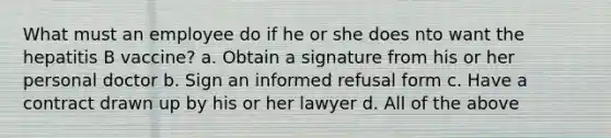 What must an employee do if he or she does nto want the hepatitis B vaccine? a. Obtain a signature from his or her personal doctor b. Sign an informed refusal form c. Have a contract drawn up by his or her lawyer d. All of the above