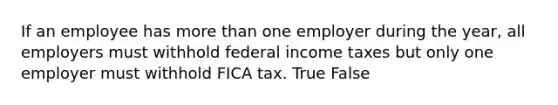 If an employee has more than one employer during the​ year, all employers must withhold federal income taxes but only one employer must withhold FICA tax. True False