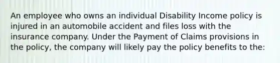 An employee who owns an individual Disability Income policy is injured in an automobile accident and files loss with the insurance company. Under the Payment of Claims provisions in the policy, the company will likely pay the policy benefits to the: