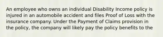 An employee who owns an individual Disability Income policy is injured in an automobile accident and files Proof of Loss with the insurance company. Under the Payment of Claims provision in the policy, the company will likely pay the policy benefits to the