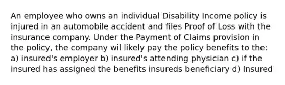 An employee who owns an individual Disability Income policy is injured in an automobile accident and files Proof of Loss with the insurance company. Under the Payment of Claims provision in the policy, the company wil likely pay the policy benefits to the: a) insured's employer b) insured's attending physician c) if the insured has assigned the benefits insureds beneficiary d) Insured