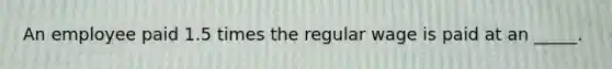 An employee paid 1.5 times the regular wage is paid at an _____.