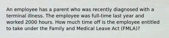 An employee has a parent who was recently diagnosed with a terminal illness. The employee was full-time last year and worked 2000 hours. How much time off is the employee entitled to take under the Family and Medical Leave Act (FMLA)?