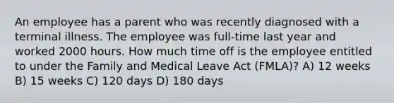 An employee has a parent who was recently diagnosed with a terminal illness. The employee was full-time last year and worked 2000 hours. How much time off is the employee entitled to under the Family and Medical Leave Act (FMLA)? A) 12 weeks B) 15 weeks C) 120 days D) 180 days