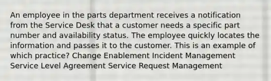 An employee in the parts department receives a notification from the Service Desk that a customer needs a specific part number and availability status. The employee quickly locates the information and passes it to the customer. This is an example of which practice? Change Enablement Incident Management Service Level Agreement Service Request Management