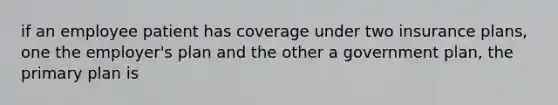 if an employee patient has coverage under two insurance plans, one the employer's plan and the other a government plan, the primary plan is