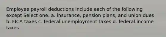 Employee payroll deductions include each of the following except Select one: a. insurance, pension plans, and union dues b. FICA taxes c. federal unemployment taxes d. federal income taxes