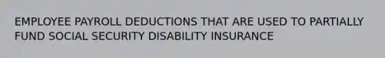 EMPLOYEE PAYROLL DEDUCTIONS THAT ARE USED TO PARTIALLY FUND SOCIAL SECURITY DISABILITY INSURANCE