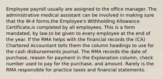 Employee payroll usually are assigned to the office manager. The administrative medical assistant can be involved in making sure that the W-4 forms,the Employee's Withholding Allowance Certificate,is completed by all employees. This is a form mandated, by law,to be given to every employee at the end of the year. If the RMA helps with the financial records the (CA) Chartered Accountant tells them the column headings to use for the cash disbursements journal. The RMA records the date of purchase, reason for payment in the Explanation column, check number used to pay for the purchase, and amount. Rarely is the RMA responsible for practice taxes and financial statements.