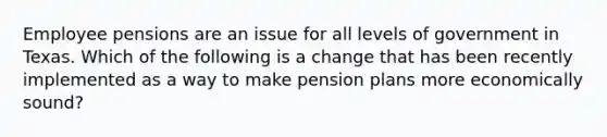 Employee pensions are an issue for all levels of government in Texas. Which of the following is a change that has been recently implemented as a way to make pension plans more economically sound?