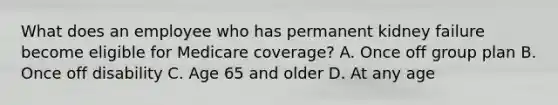 What does an employee who has permanent kidney failure become eligible for Medicare coverage? A. Once off group plan B. Once off disability C. Age 65 and older D. At any age