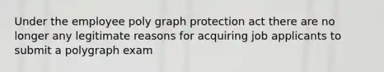 Under the employee poly graph protection act there are no longer any legitimate reasons for acquiring job applicants to submit a polygraph exam