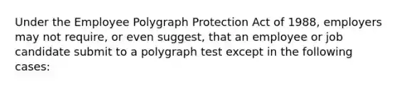 Under the Employee Polygraph Protection Act of 1988, employers may not require, or even suggest, that an employee or job candidate submit to a polygraph test except in the following cases: