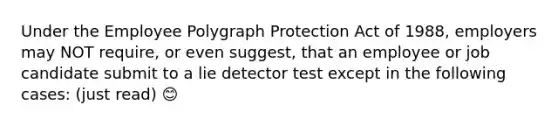 Under the Employee Polygraph Protection Act of 1988, employers may NOT require, or even suggest, that an employee or job candidate submit to a lie detector test except in the following cases: (just read) 😊