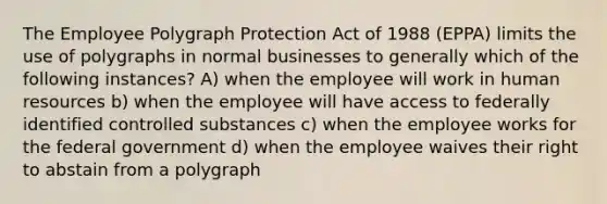 The Employee Polygraph Protection Act of 1988 (EPPA) limits the use of polygraphs in normal businesses to generally which of the following instances? A) when the employee will work in human resources b) when the employee will have access to federally identified controlled substances c) when the employee works for the federal government d) when the employee waives their right to abstain from a polygraph