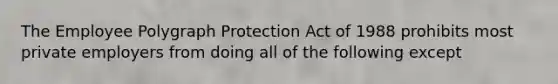 The Employee Polygraph Protection Act of 1988 prohibits most private employers from doing all of the following except