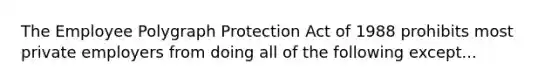 The Employee Polygraph Protection Act of 1988 prohibits most private employers from doing all of the following except...