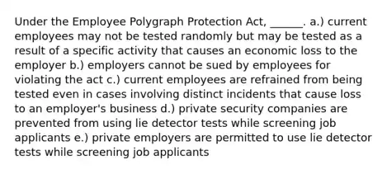 Under the Employee Polygraph Protection Act, ______. a.) current employees may not be tested randomly but may be tested as a result of a specific activity that causes an economic loss to the employer b.) employers cannot be sued by employees for violating the act c.) current employees are refrained from being tested even in cases involving distinct incidents that cause loss to an employer's business d.) private security companies are prevented from using lie detector tests while screening job applicants e.) private employers are permitted to use lie detector tests while screening job applicants